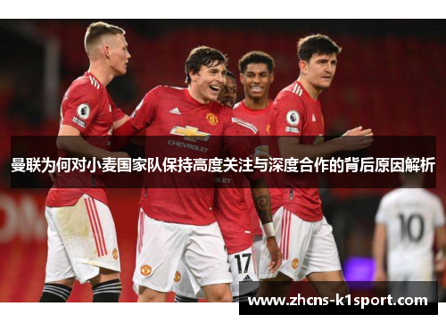 曼联为何对小麦国家队保持高度关注与深度合作的背后原因解析 曼联为何对小麦国家队保持高度关注与深度合作的背后原因解析
