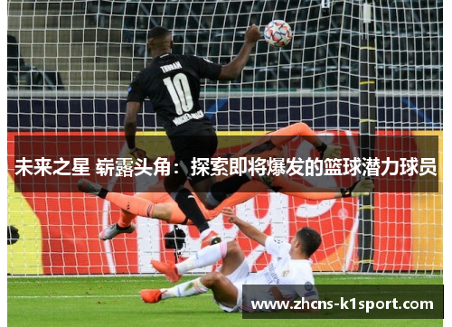 未来之星 崭露头角:探索即将爆发的篮球潜力球员 未来之星 崭露头角:探索即将爆发的篮球潜力球员