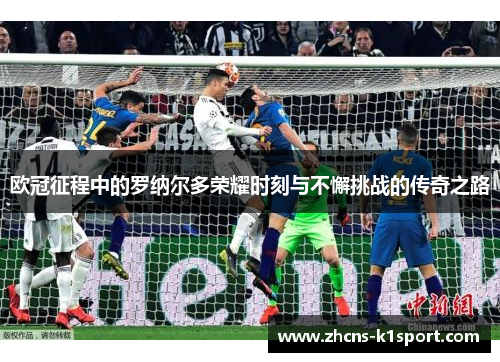 欧冠征程中的罗纳尔多荣耀时刻与不懈挑战的传奇之路