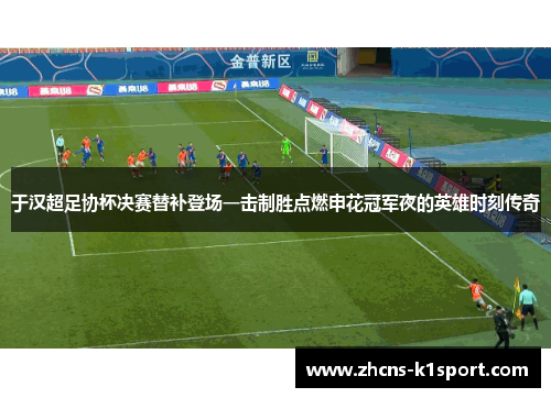 于汉超足协杯决赛替补登场一击制胜点燃申花冠军夜的英雄时刻传奇