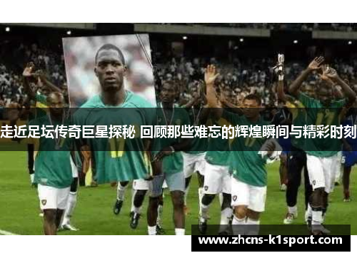 走近足坛传奇巨星探秘 回顾那些难忘的辉煌瞬间与精彩时刻